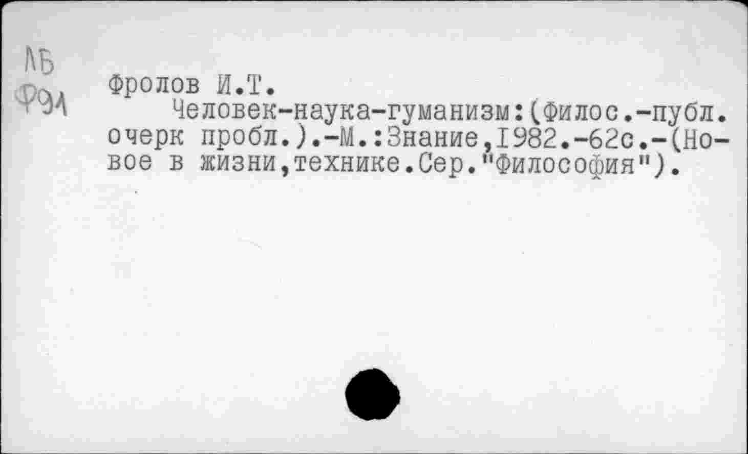 ﻿ль
Ф9А
Фролов И.Т.
Человек-наука-гуманизм:(Филос.-публ. очерк пробл.).-М.:Знание,1982.-62с.-(Новое в жизни,технике.Сер."Философия").